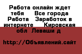 Работа онлайн ждет тебя!  - Все города Работа » Заработок в интернете   . Кировская обл.,Леваши д.